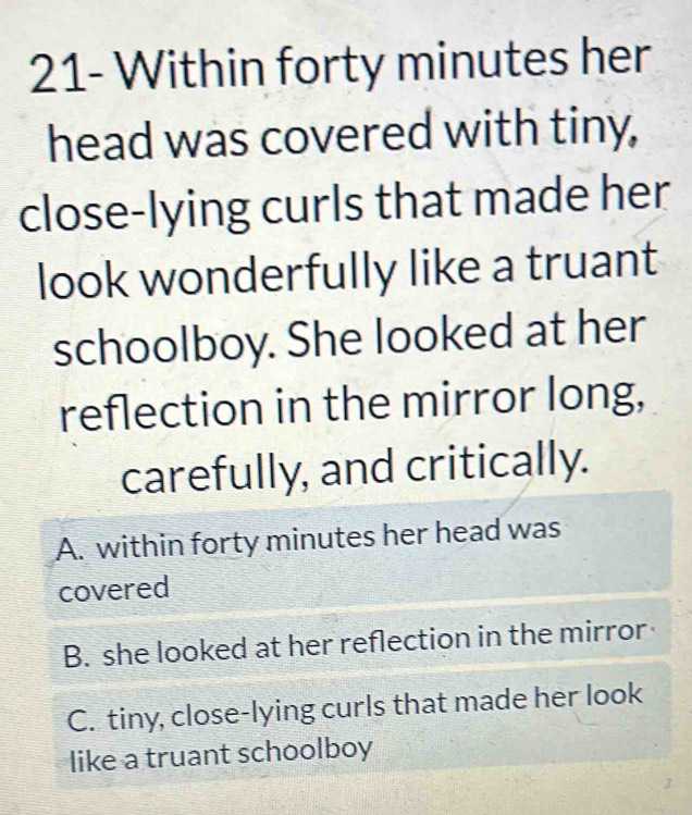 21- Within forty minutes her
head was covered with tiny,
close-lying curls that made her
look wonderfully like a truant
schoolboy. She looked at her
reflection in the mirror long,
carefully, and critically.
A. within forty minutes her head was
covered
B. she looked at her reflection in the mirror
C. tiny, close-lying curls that made her look
like a truant schoolboy