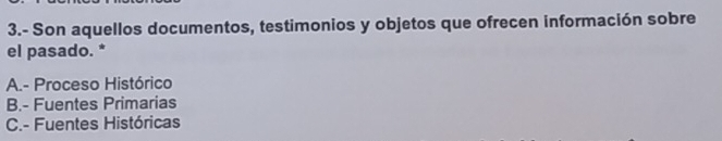 3.- Son aquellos documentos, testimonios y objetos que ofrecen información sobre
el pasado. *
A.- Proceso Histórico
B.- Fuentes Primarias
C.- Fuentes Históricas