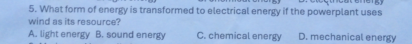 What form of energy is transformed to electrical energy if the powerplant uses
wind as its resource?
A. light energy B. sound energy C. chemical energy D. mechanical energy