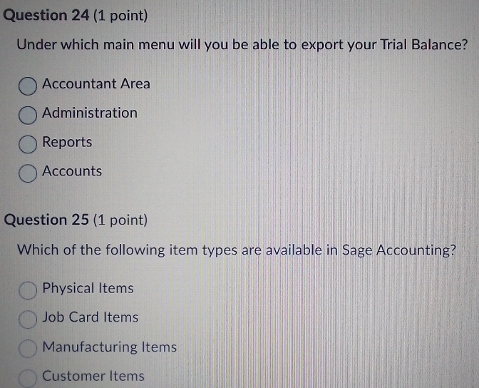 Under which main menu will you be able to export your Trial Balance?
Accountant Area
Administration
Reports
Accounts
Question 25 (1 point)
Which of the following item types are available in Sage Accounting?
Physical Items
Job Card Items
Manufacturing Items
Customer Items