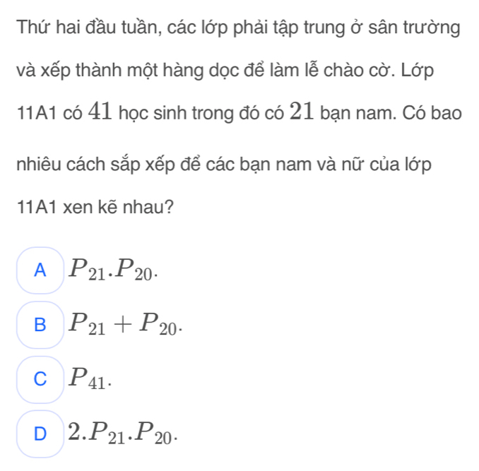 Thứ hai đầu tuần, các lớp phải tập trung ở sân trường
và xếp thành một hàng dọc để làm lễ chào cờ. Lớp
11A1 có 41 học sinh trong đó có 21 bạn nam. Có bao
nhiêu cách sắp xếp để các bạn nam và nữ của lớp
11A1 xen kẽ nhau?
A P_21.P_20.
B P_21+P_20.
C P_41.
D 2.P_21.P_20.