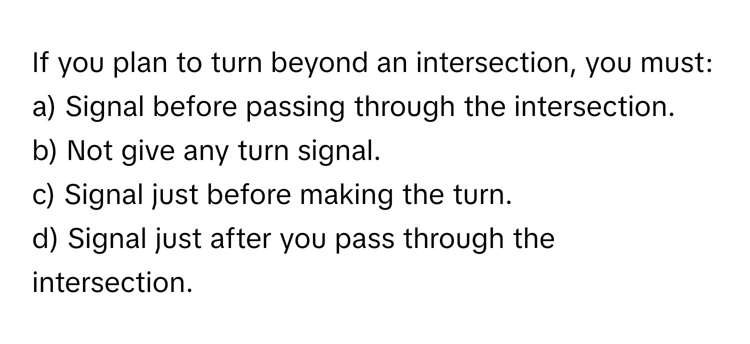 If you plan to turn beyond an intersection, you must:

a) Signal before passing through the intersection.
b) Not give any turn signal.
c) Signal just before making the turn.
d) Signal just after you pass through the intersection.