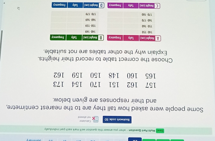 New! Multi Part Question - when you answer this question we'll mark each part individually
Calculator
Bookwork code: 5D not allowed
Some people were asked how tall they are to the nearest centimetre,
and their responses are given below.
Choose the correct table to record their heights.
Explain why the other tables are not suitable.
C Height (cm) Tally Frequency D Height (cm) Tally Frequency