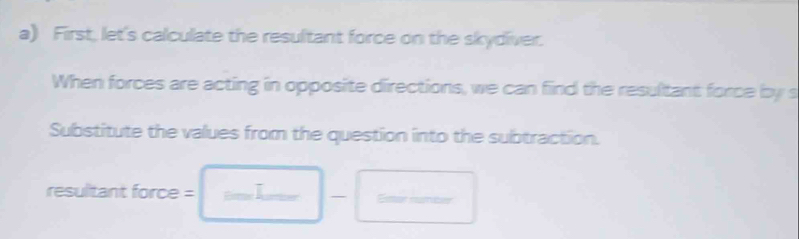 First, let's calculate the resultant force on the skydiver. 
When forces are acting in opposite directions, we can find the resultant force by s 
Substitute the values from the question into the subtraction. 
resultant force = - Em