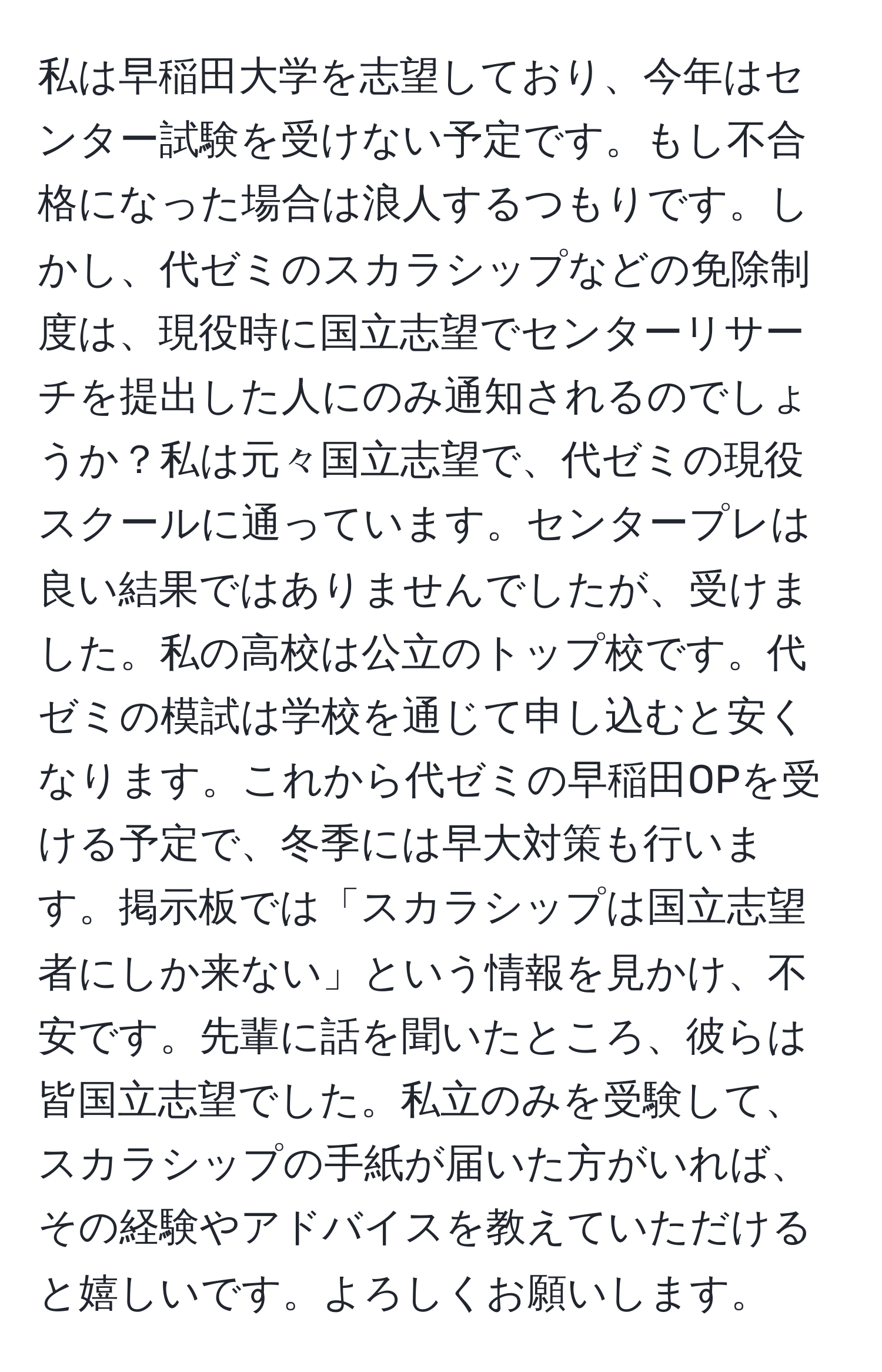 私は早稲田大学を志望しており、今年はセンター試験を受けない予定です。もし不合格になった場合は浪人するつもりです。しかし、代ゼミのスカラシップなどの免除制度は、現役時に国立志望でセンターリサーチを提出した人にのみ通知されるのでしょうか？私は元々国立志望で、代ゼミの現役スクールに通っています。センタープレは良い結果ではありませんでしたが、受けました。私の高校は公立のトップ校です。代ゼミの模試は学校を通じて申し込むと安くなります。これから代ゼミの早稲田OPを受ける予定で、冬季には早大対策も行います。掲示板では「スカラシップは国立志望者にしか来ない」という情報を見かけ、不安です。先輩に話を聞いたところ、彼らは皆国立志望でした。私立のみを受験して、スカラシップの手紙が届いた方がいれば、その経験やアドバイスを教えていただけると嬉しいです。よろしくお願いします。