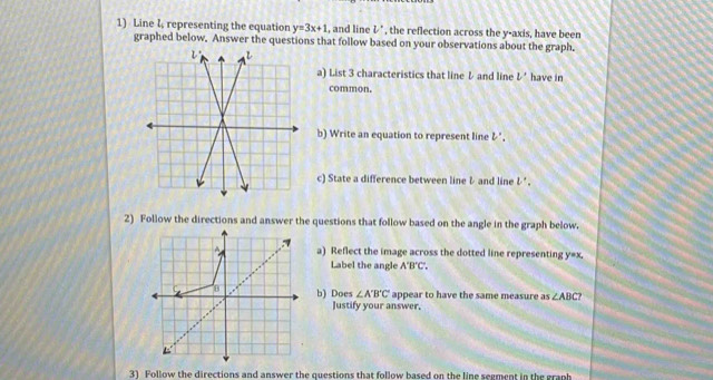 Line l, representing the equation y=3x+1 , and line V' , the reflection across the y-axis, have been 
graphed below, Answer the questions that follow based on your observations about the graph. 
a) List 3 characteristics that line レ and line V' have in 
common. 
b) Write an equation to represent line & ", 
c) State a difference between line & and line l· '. 
2) Follow the directions and answer the questions that follow based on the angle in the graph below. 
a) Reflect the image across the dotted line representing y=x, 
Label the angle A'B'C', 
b) Does ∠ A'B'C' appear to have the same measure as ∠ ABC? 
Justify your answer, 
3) Follow the directions and answer the questions that follow based on the line segment in the graph