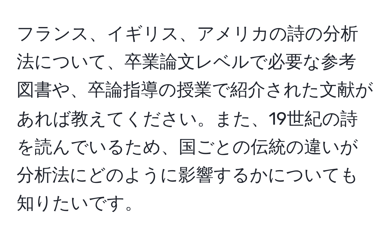 フランス、イギリス、アメリカの詩の分析法について、卒業論文レベルで必要な参考図書や、卒論指導の授業で紹介された文献があれば教えてください。また、19世紀の詩を読んでいるため、国ごとの伝統の違いが分析法にどのように影響するかについても知りたいです。