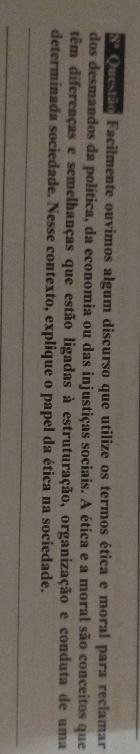 Questão Facilmente ouvimos algum discurso que utilize os termos ética e moral para reclamar 
dos desmandos da política, da economia ou das injustiças sociais. A ética e a moral são conceitos que 
têm diferenças e semelhanças que estão ligadas à estruturação, organização e conduta de uma 
_ 
determinada sociedade. Nesse contexto, explique o papel da ética na sociedade. 
_ 
_