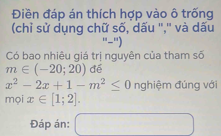 Điền đáp án thích hợp vào ô trống 
(chỉ sử dụng chữ số, dấu '',' và dấu 
''-'') 
Có bao nhiêu giá trị nguyên của tham số
m∈ (-20;20) để
x^2-2x+1-m^2≤ 0 nghiệm đúng với 
mọi x∈ [1;2]. 
Đáp án: □