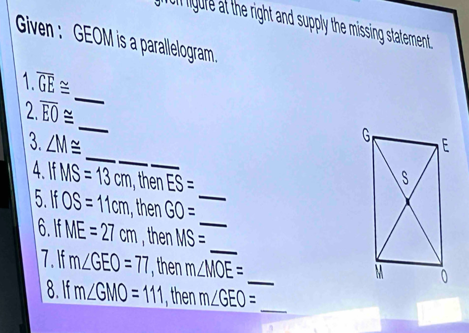 miguire at the right and supply the missing statement . 
Given : GEOM is a parallelogram 
1 overline GE≌
_ 
2. 
_
overline EO≌
_ 
3. ∠ M≌
4 IfMS=13cm , then ES=
5. IfOS=11cm GO= _ 
_ 
6. If ME=27cm then MS= _ 
_ 
7. If m∠ GEO=77 m∠ MOE=
_ 
8. If m∠ GMO=111 the m∠ GEO=