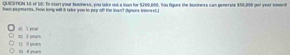 of 10: To start your business, you take out a loan for $200,000. You figure the business can generate $50,000 per year toward
loan payments. How long will it take you to pay off the loan? (Ignore interest.)
a) 1 year
b) 2 years
c) 3 years
d) 4 years