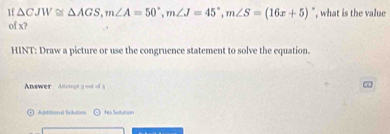 If △ CJW≌ △ AGS, m∠ A=50°, m∠ J=45°, m∠ S=(16x+5)^circ  , what is the value 
of x? 
HINT: Draw a picture or use the congruence statement to solve the equation. 
Answer Attempt 3 out of 3 
Additional Solution No Selution