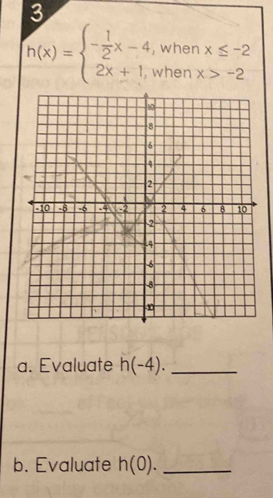 3
h(x)=beginarrayl - 1/2 x-4,whenx≤ -2 2x+1,whenx>-2endarray.
a. Evaluate h(-4). _
b. Evaluate h(0). _