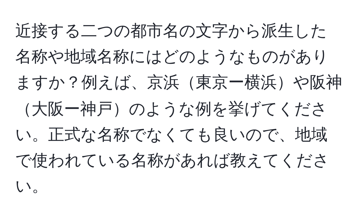 近接する二つの都市名の文字から派生した名称や地域名称にはどのようなものがありますか？例えば、京浜東京ー横浜や阪神大阪ー神戸のような例を挙げてください。正式な名称でなくても良いので、地域で使われている名称があれば教えてください。