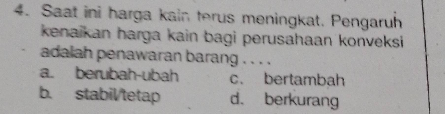 Saat ini harga kain terus meningkat. Pengaruh
kenaikan harga kain bagi perusahaan konveksi 
adalah penawaran barang . . . .
a. berubah-ubah c. bertambah
b. stabil/tetap d. berkurang