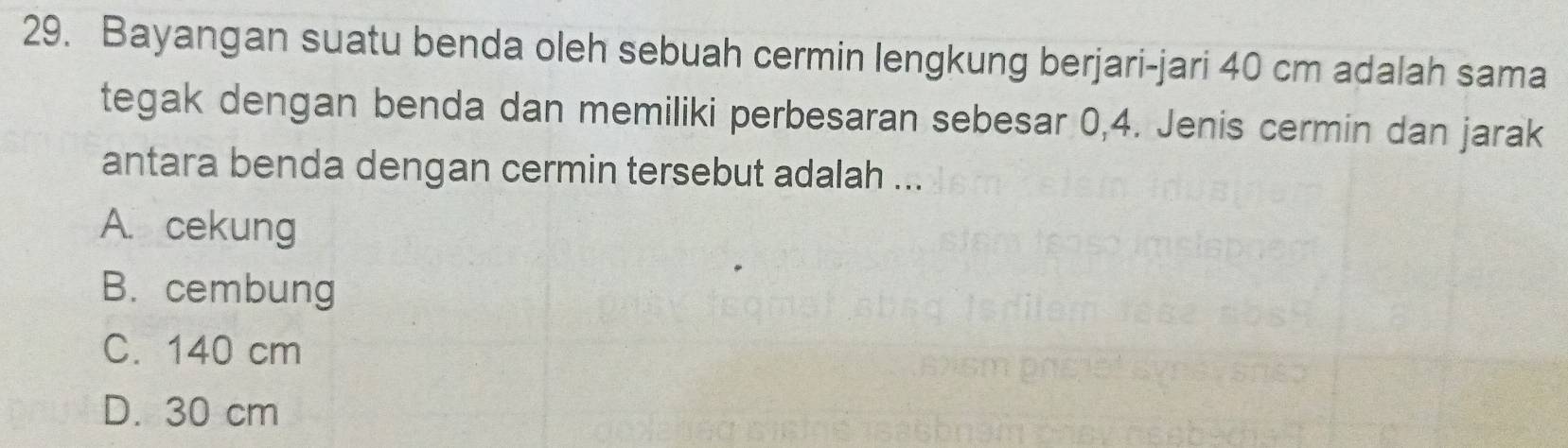 Bayangan suatu benda oleh sebuah cermin lengkung berjari-jari 40 cm adalah sama
tegak dengan benda dan memiliki perbesaran sebesar 0,4. Jenis cermin dan jarak
antara benda dengan cermin tersebut adalah ...
A. cekung
B. cembung
C. 140 cm
D. 30 cm