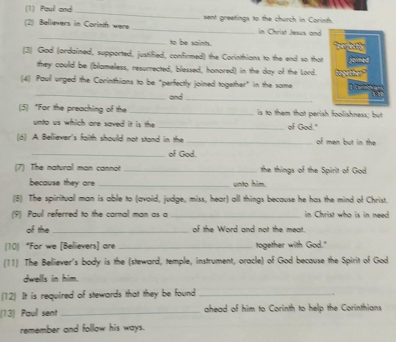 (1) Paul and 
_ 
sent greetings to the church in Corinth. 
_ 
(2) Believers in Corinth were 
_ 
in Christ Jesus and 
to be saints. 
(3) God (ordained, supported, justified, confirmed) the Corinthians to the end so that 
they could be (blameless, resurrected, blessed, honored) in the day of the Lord. 
(4) Paul urged the Corinthians to be "perfectly joined together" in the some 
_and_ 
、 
(5) “For the preaching of the _is to them that perish foolishness; but 
unto us which are saved it is the _of God." 
(6) A Believer's faith should not stand in the _of men but in the 
_of God. 
(7) The natural man cannot _the things of the Spirit of God 
because they are _unto him. 
(8) The spiritual man is able to (avoid, judge, miss, hear) all things because he has the mind of Christ. 
(9) Paul referred to the carnal man as a _in Christ who is in need 
of the_ of the Word and not the meat. 
(10) “For we [Believers] are _together with God." 
(11) The Believer's body is the (steward, temple, instrument, oracle) of God because the Spirit of God 
dwells in him. 
(12) It is required of stewards that they be found_ 
、 
(13) Paul sent_ 
ahead of him to Corinth to help the Corinthians 
remember and follow his ways.