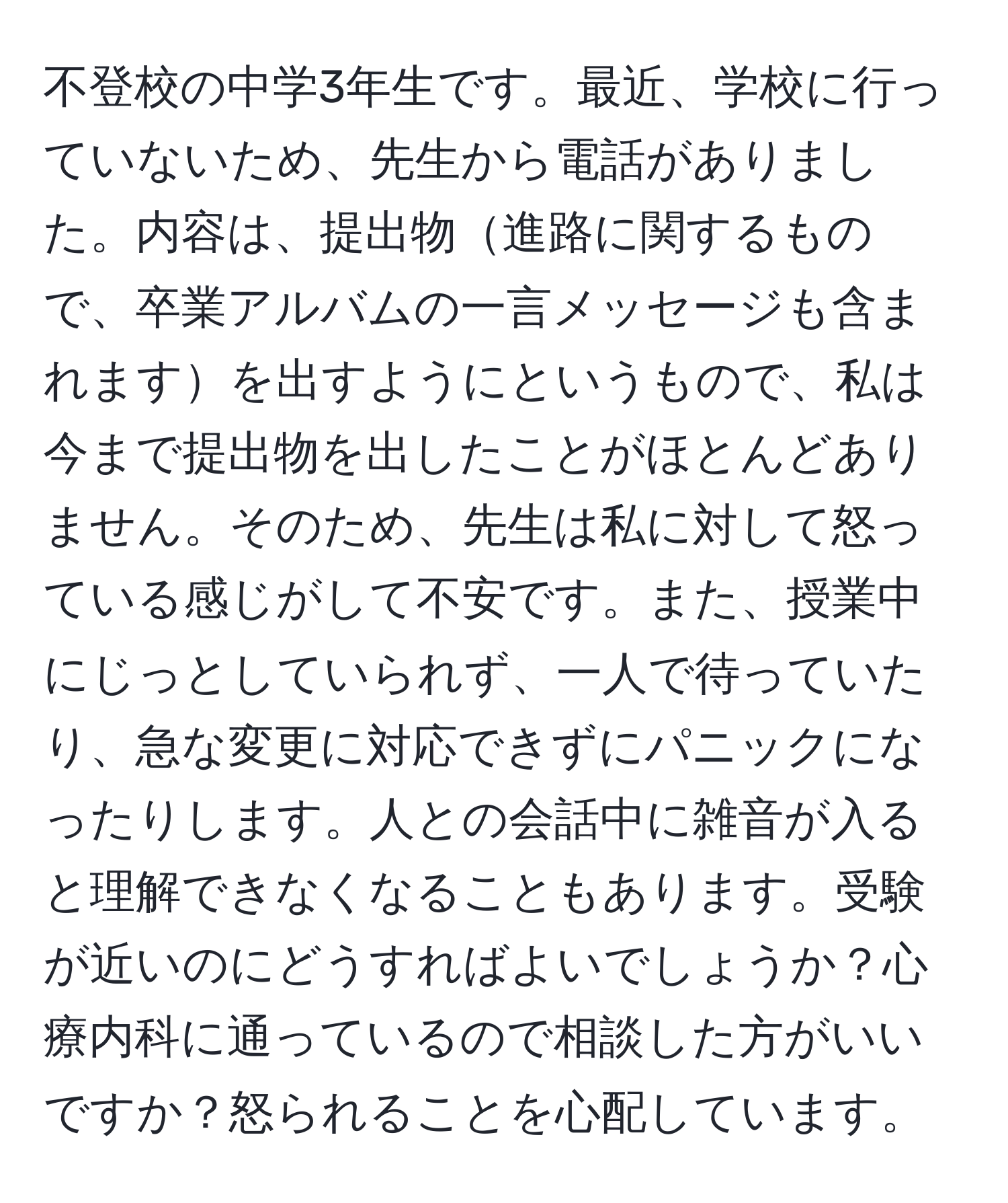 不登校の中学3年生です。最近、学校に行っていないため、先生から電話がありました。内容は、提出物進路に関するもので、卒業アルバムの一言メッセージも含まれますを出すようにというもので、私は今まで提出物を出したことがほとんどありません。そのため、先生は私に対して怒っている感じがして不安です。また、授業中にじっとしていられず、一人で待っていたり、急な変更に対応できずにパニックになったりします。人との会話中に雑音が入ると理解できなくなることもあります。受験が近いのにどうすればよいでしょうか？心療内科に通っているので相談した方がいいですか？怒られることを心配しています。