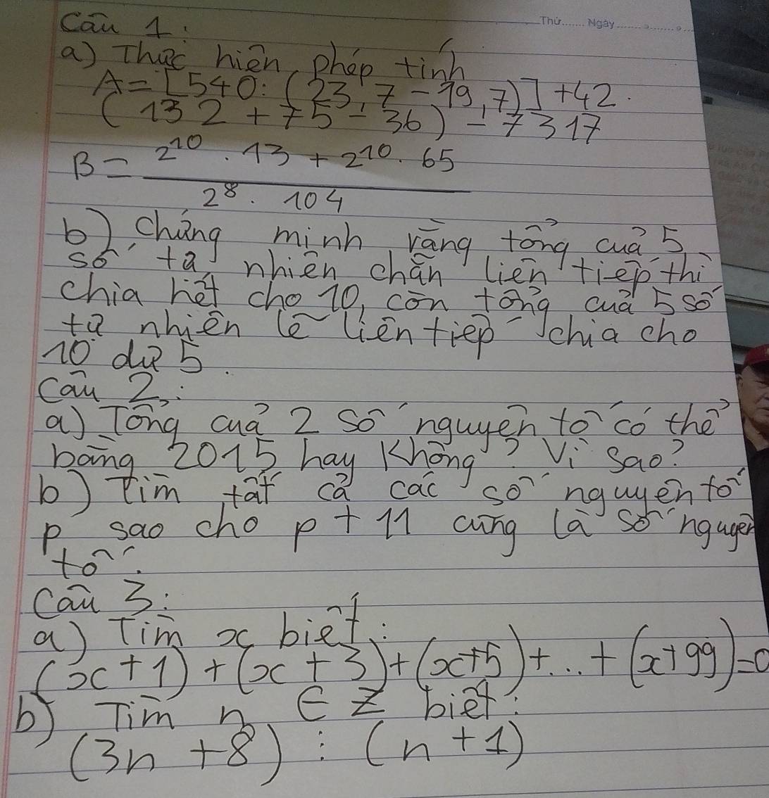 Can 4 
_ 
_ 
_ 
_ 
a) Thec hien phon tigh
A=[540:(23.7-19.7)]+42
(132+75-36)-7317
B= (2^(10)· 13+2^(10)· 65)/2^8· 104 
2, cháng minh ráng tāng cuá 5
s6 +2 nhien chán lien tiep thi 
chia hot cho io, con tong auà 5so
to nhien le lientiep chia cho
10 du 5
can 2, 
bong 2015 hay Khong 
b) tim tat ca cac songwgen for 
p sao cho pt l cung la songage 
to 
Can 3: 
1.
(x+1)+(x+3)+(x+5)+·s +(x+99)=0
r nnezbiet 
b (3n+8):(n+1)