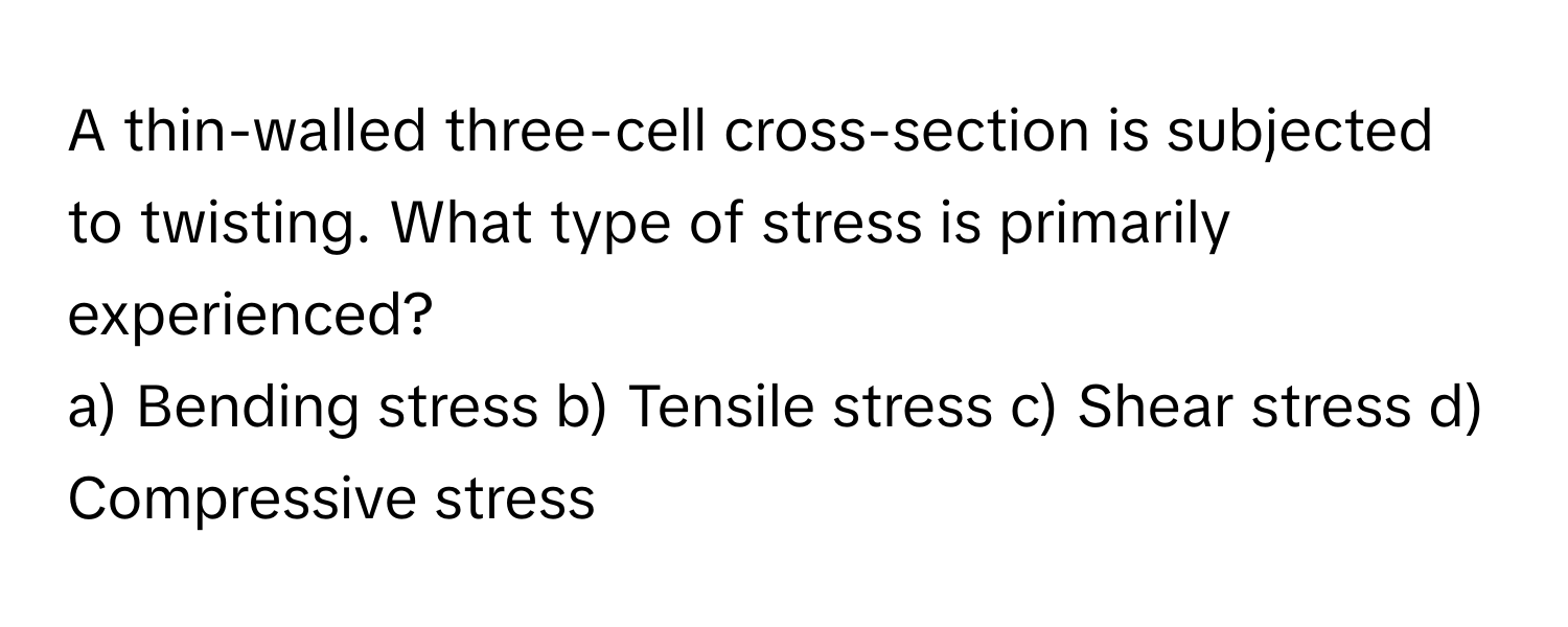 A thin-walled three-cell cross-section is subjected to twisting.  What type of stress is primarily experienced?
a) Bending stress b) Tensile stress c) Shear stress d) Compressive stress