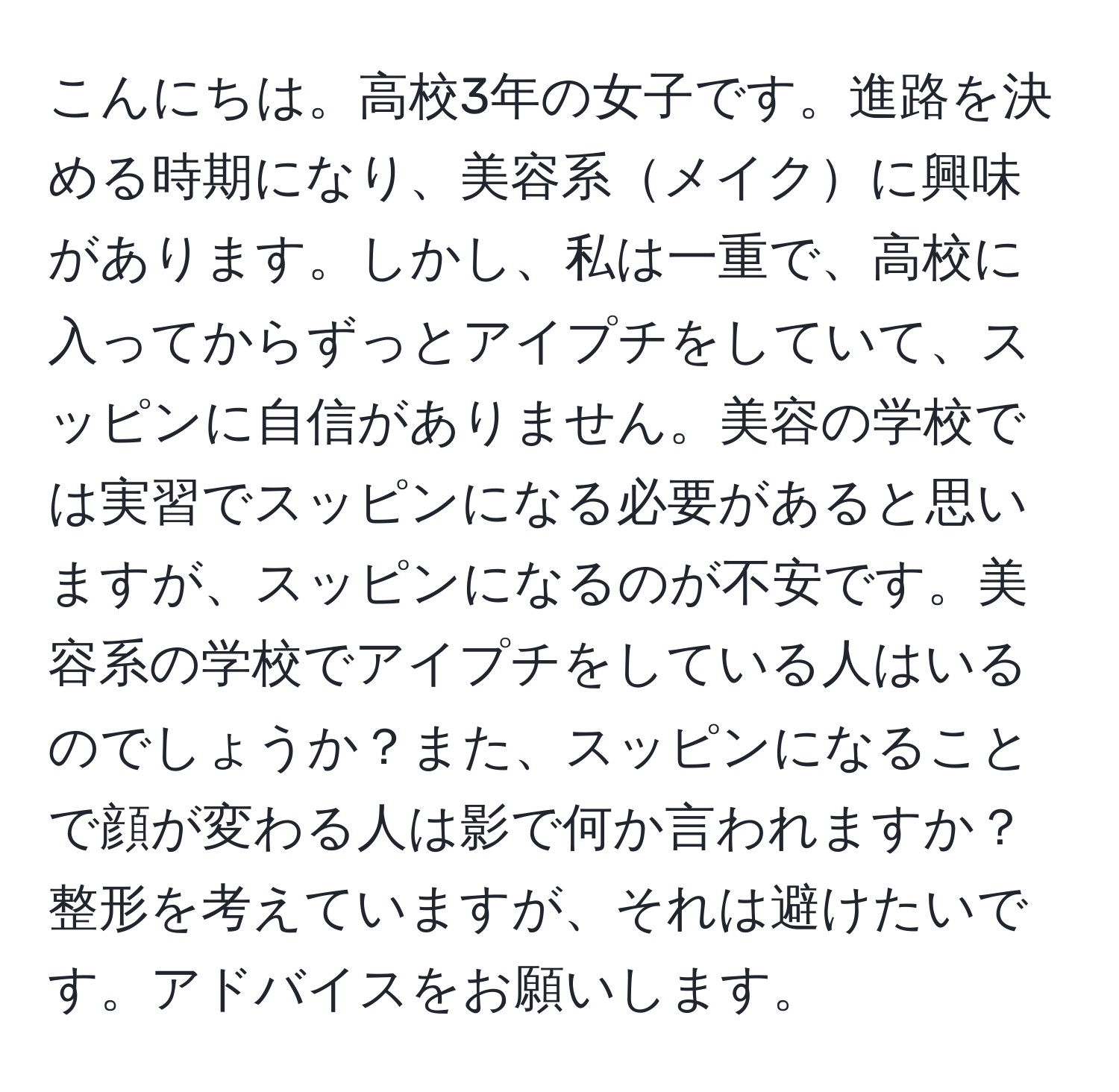 こんにちは。高校3年の女子です。進路を決める時期になり、美容系メイクに興味があります。しかし、私は一重で、高校に入ってからずっとアイプチをしていて、スッピンに自信がありません。美容の学校では実習でスッピンになる必要があると思いますが、スッピンになるのが不安です。美容系の学校でアイプチをしている人はいるのでしょうか？また、スッピンになることで顔が変わる人は影で何か言われますか？整形を考えていますが、それは避けたいです。アドバイスをお願いします。