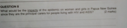 What would be the impacts of the epidemic on women and girls in Papua New Guinea 
since they are the principal carers for people living with HIV and AIDS? (2 marks)