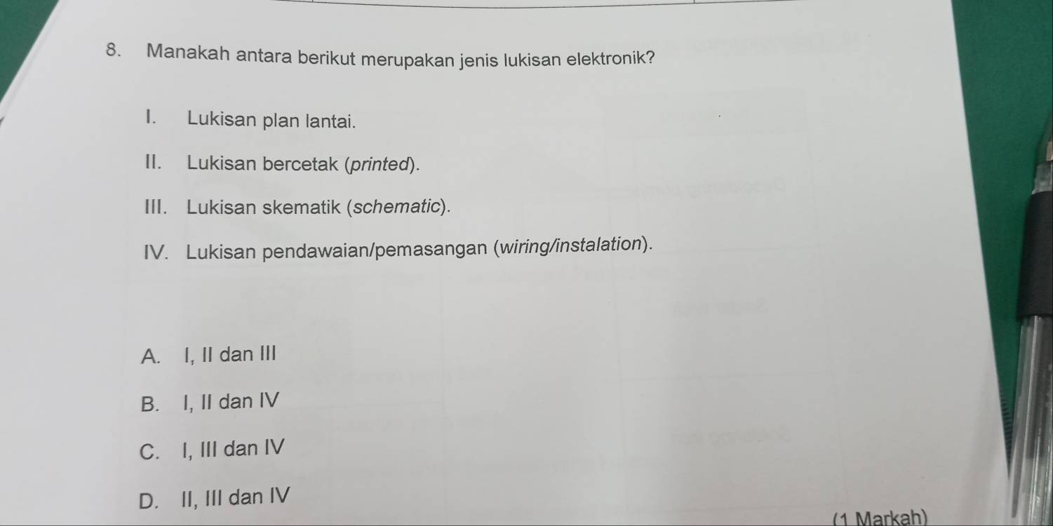 Manakah antara berikut merupakan jenis lukisan elektronik?
I. Lukisan plan lantai.
II. Lukisan bercetak (printed).
III. Lukisan skematik (schematic).
IV. Lukisan pendawaian/pemasangan (wiring/instalation).
A. I, II dan III
B. I, II dan IV
C. I, III dan IV
D. II, III dan IV
(1 Markah)