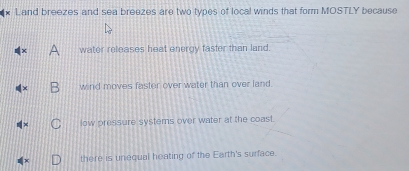 Land breezes and sea breezes are two types of local winds that form MOSTLY because
water releases heat energy faster than land.
wind moves faster over water than over land.
low pressure systems over water at the coast.
there is unequal heating of the Earth's surface.