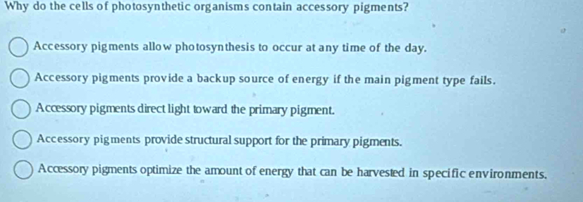 Why do the cells of photosynthetic organisms contain accessory pigments?
Accessory pigments allow photosynthesis to occur at any time of the day.
Accessory pigments provide a backup source of energy if the main pigment type fails.
Accessory pigments direct light toward the primary pigment.
Accessory pigments provide structural support for the primary pigments.
Accessory pigments optimize the amount of energy that can be harvested in specific environments.