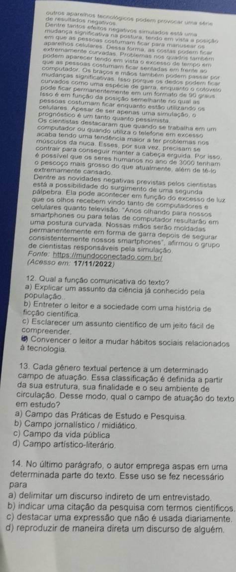 outros aparelhos tecnológicos podem provocar uma série
de resultados negativos
Dentre tantos efeitos negativos simulados está uma
mudança significativa na postura, tendo em vista a posição
em que as pessoas costumam ficar para manusear os
aparelhos celulares. Dessa forma, as costas podem ficar
extremamente curvadas. Problemas nos quadris também
podem aparecer tendo em vista o excesso de tempo em
que as pessoas costumam ficar sentadas em frente ao
computador. Os braços e mãos também podem passar por
mudanças significativas. Isso porque os dedos podem ficar
curvados como uma espécie de garra, enquanto o colovelo
pode ficar permanentemente em um formato de 90 graus
Isso é em função da posição semelhante no qual as
pessoas costumam ficar enquanto estão utilizando os
celulares. Apesar de ser apenas uma simulação, o
prognóstico é um tanto quanto pessimista
Os cientistas destacaram que quando se trabalha em um
computador ou quando utiliza o telefone em excesso
acaba tendo uma tendência maior a ter problemas nos
músculos da nuca. Esses, por sua vez, precisam se
contrair para conseguir manter a cabeça erguida. Por isso.
é possível que os seres humanos no ano de 3000 tenham
o pescoço mais grosso do que atualmente, além de tê-lo
extremamente cansado.
Dentre as novidades negativas previstas pelos cientistas
está a possibilidade do surgimento de uma segunda
pálpebra. Ela pode acontecer em função do excesso de luz
que os olhos recebem vindo tanto de computadores e
celulares quanto televisão. "Anos olhando para nossos
smartphones ou para telas de computador resultarão em
uma postura curvada. Nossas mãos serão moldadas
permanentemente em forma de garra depois de segurar
consistentemente nossos smartphones", afirmou o grupo
de cientistas responsáveis pela simulação
Fonte: https://mundoconectado.com.br/
(Acesso em: 17/11/2022)
12. Qual a função comunicativa do texto?
a) Explicar um assunto da ciência já conhecido pela
população.
b) Entreter o leitor e a sociedade com uma história de
ficção científica.
c) Esclarecer um assunto científico de um jeito fácil de
compreender.
4 Convencer o leitor a mudar hábitos sociais relacionados
à tecnologia.
13. Cada gênero textual pertence a um determinado
campo de atuação. Essa classificação é definida a partir
da sua estrutura, sua finalidade e o seu ambiente de
circulação. Desse modo, qual o campo de atuação do texto
em estudo?
a) Campo das Práticas de Estudo e Pesquisa.
b) Campo jornalístico / midiático.
c) Campo da vida pública
d) Campo artístico-literário.
14. No último parágrafo, o autor emprega aspas em uma
determinada parte do texto. Esse uso se fez necessário
para
a) delimitar um discurso indireto de um entrevistado.
b) indicar uma citação da pesquisa com termos científicos.
c) destacar uma expressão que não é usada diariamente.
d) reproduzir de maneira direta um discurso de alguém.