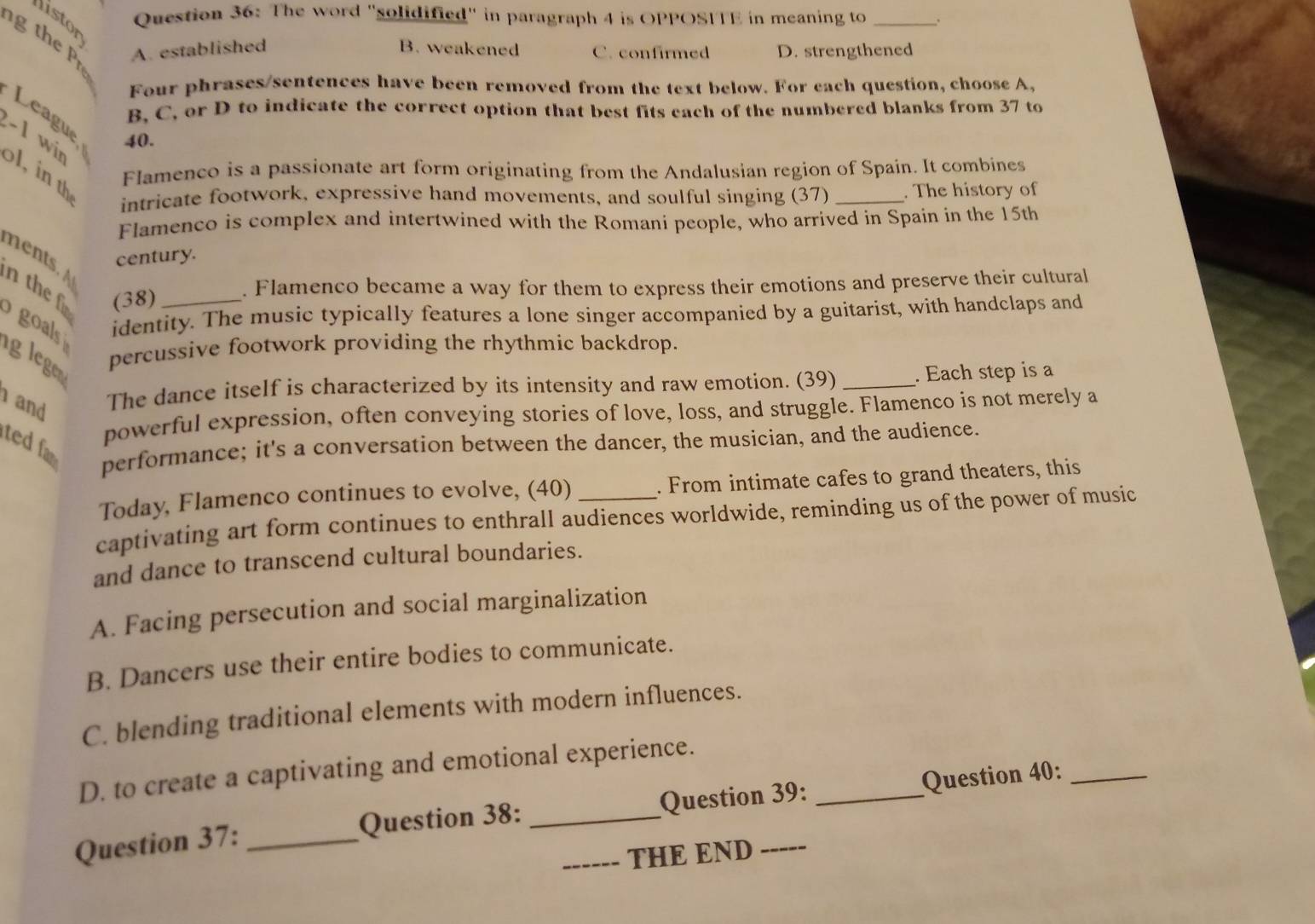 The word "solidified" in paragraph 4 is OPPOSITE in meaning to
listor
g th e A. established B. weakened C. confirmed D. strengthened
Four phrases/sentences have been removed from the text below. For each question, choose A,
B, C, or D to indicate the correct option that best fits each of the numbered blanks from 37 to
League, 40.
−1 wir ol, in th intricate footwork, expressive hand movements, and soulful singing (37) _. The history of
Flamenco is a passionate art form originating from the Andalusian region of Spain. It combines
Flamenco is complex and intertwined with the Romani people, who arrived in Spain in the 15th
century.
n the f (38) . Flamenco became a way for them to express their emotions and preserve their cultural
goals identity. The music typically features a lone singer accompanied by a guitarist, with handclaps and
glege percussive footwork providing the rhythmic backdrop.
and The dance itself is characterized by its intensity and raw emotion. (39) _. Each step is a
powerful expression, often conveying stories of love, loss, and struggle. Flamenco is not merely a
ted fa
performance; it's a conversation between the dancer, the musician, and the audience.
Today, Flamenco continues to evolve, (40) . From intimate cafes to grand theaters, this
captivating art form continues to enthrall audiences worldwide, reminding us of the power of music
and dance to transcend cultural boundaries.
A. Facing persecution and social marginalization
B. Dancers use their entire bodies to communicate.
C. blending traditional elements with modern influences.
D. to create a captivating and emotional experience.
Question 37: _Question 38: __Question 39: _Question 40:
THE END