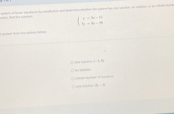 system of linear equations by substitution and determine whether the system has one solution, no solution, or an infinite numb
ution, find the solution.
beginarrayl y=3x-13 3y=9x-39endarray.
t answer from the options below.
One Solution. (-3,8)
No Solution
Infinite Number of Solutions
One Solution. (8,-3)