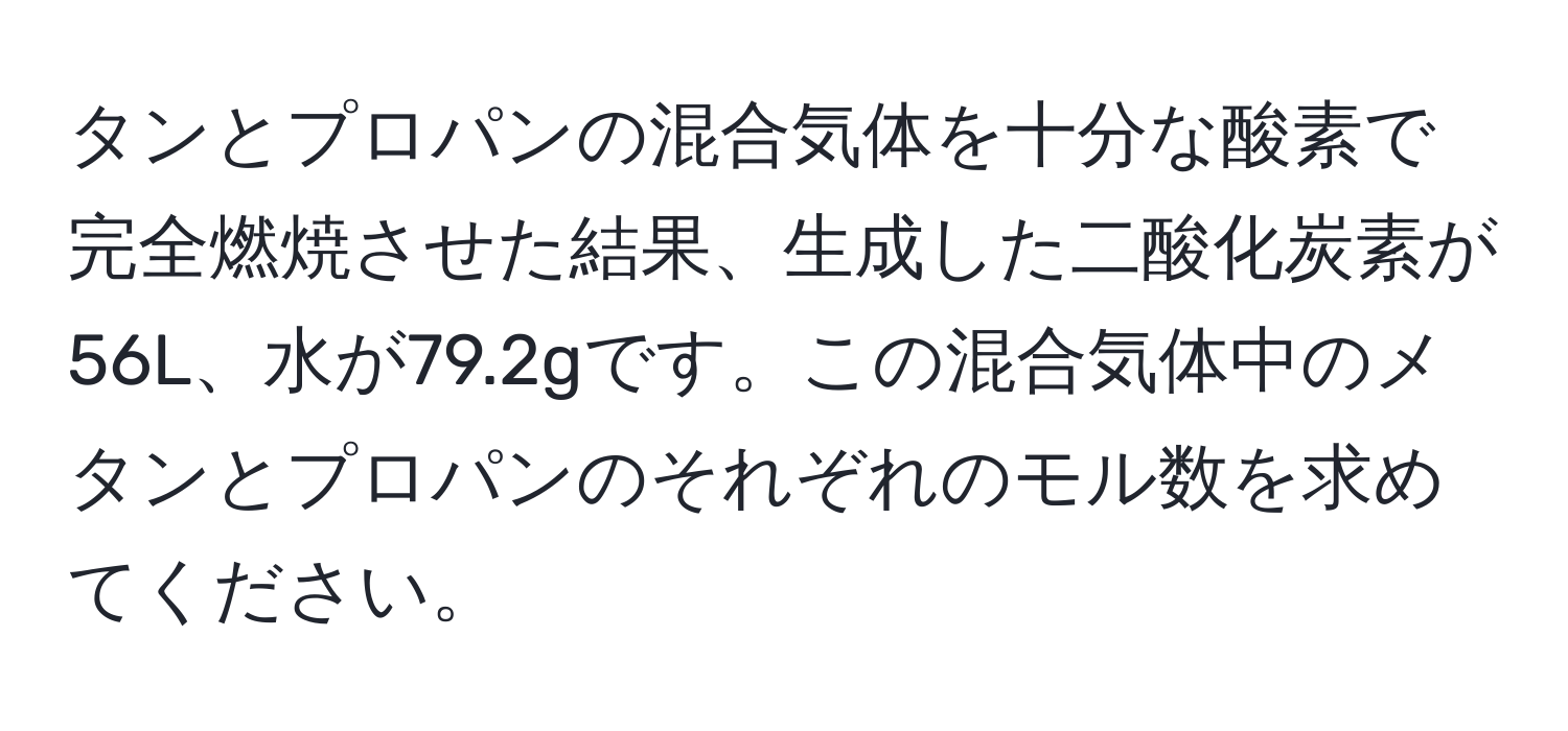 タンとプロパンの混合気体を十分な酸素で完全燃焼させた結果、生成した二酸化炭素が56L、水が79.2gです。この混合気体中のメタンとプロパンのそれぞれのモル数を求めてください。