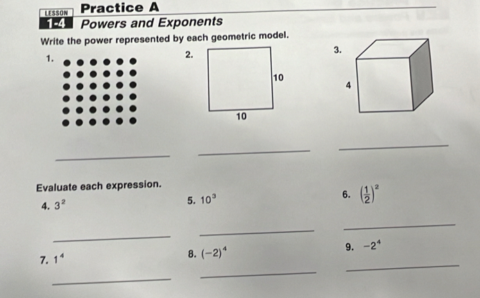 LESSON Practice A 
1-4 Powers and Exponents 
Write the power represented by each geometric model. 
3 
1. 
2. 
_ 
_ 
_ 
Evaluate each expression. 
4. 3^2
5. 10^3
6. ( 1/2 )^2
_ 
_ 
_ 
_ 
7. 1^4
8. (-2)^4
9. -2^4
_ 
_