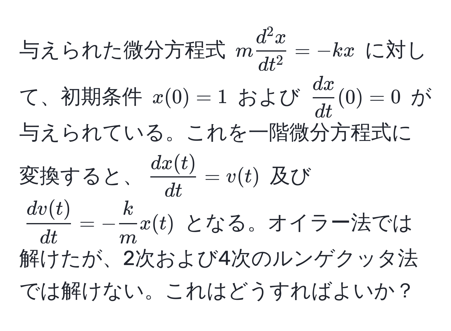 与えられた微分方程式 $m fracd^(2 x)dt^2 = -kx$ に対して、初期条件 $x(0) = 1$ および $ dx/dt (0) = 0$ が与えられている。これを一階微分方程式に変換すると、$ dx(t)/dt  = v(t)$ 及び $ dv(t)/dt  = - k/m  x(t)$ となる。オイラー法では解けたが、2次および4次のルンゲクッタ法では解けない。これはどうすればよいか？