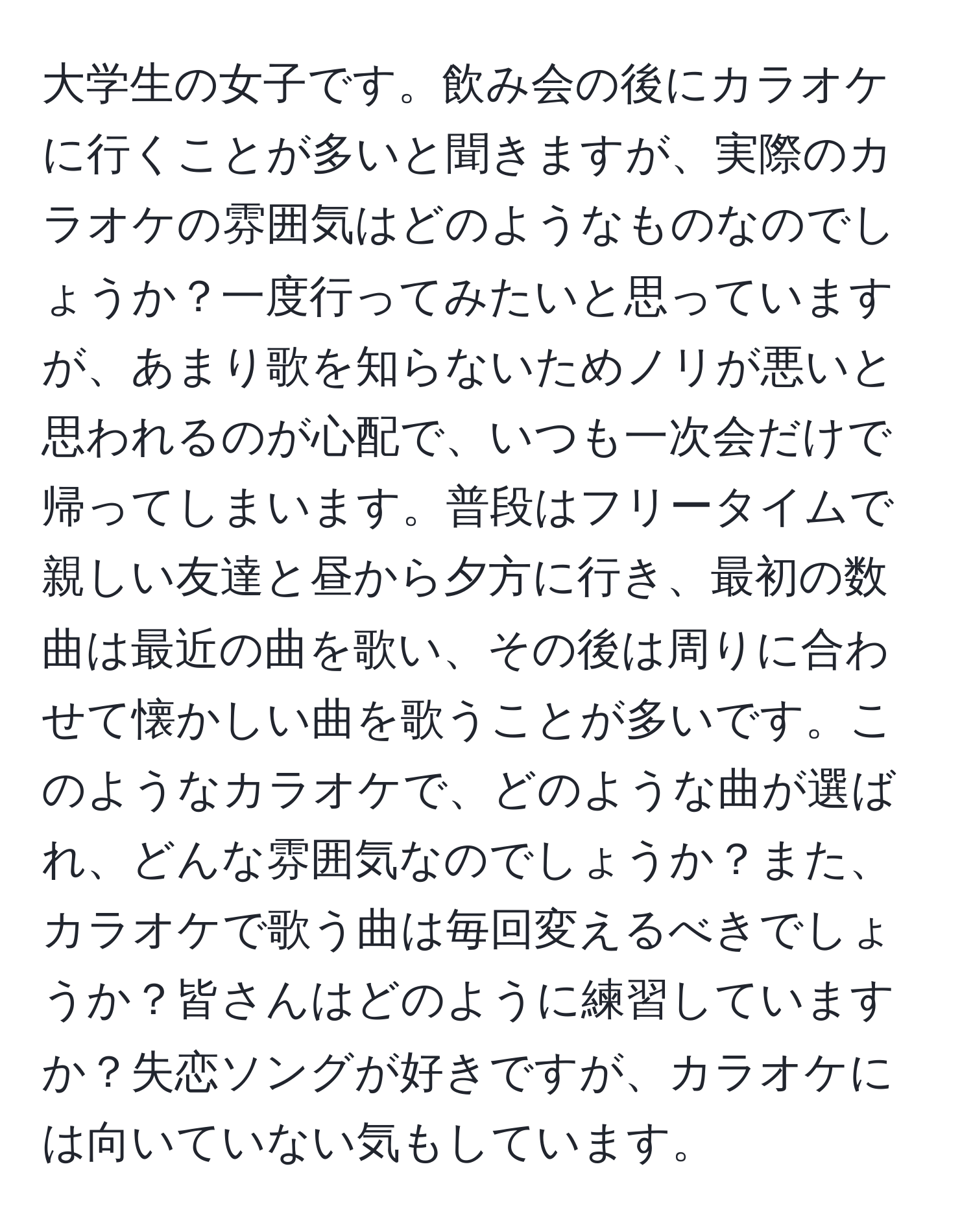 大学生の女子です。飲み会の後にカラオケに行くことが多いと聞きますが、実際のカラオケの雰囲気はどのようなものなのでしょうか？一度行ってみたいと思っていますが、あまり歌を知らないためノリが悪いと思われるのが心配で、いつも一次会だけで帰ってしまいます。普段はフリータイムで親しい友達と昼から夕方に行き、最初の数曲は最近の曲を歌い、その後は周りに合わせて懐かしい曲を歌うことが多いです。このようなカラオケで、どのような曲が選ばれ、どんな雰囲気なのでしょうか？また、カラオケで歌う曲は毎回変えるべきでしょうか？皆さんはどのように練習していますか？失恋ソングが好きですが、カラオケには向いていない気もしています。