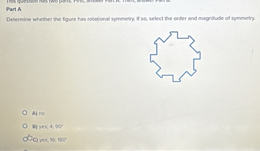 mis question has two parts. Pirst, answer pant A
Part A
Determine whether the figure has rotational symmetry. If so, select the order and magnitude of symmetry.
A) no
B) yes; 4; 90°
C) yes 16; 180°