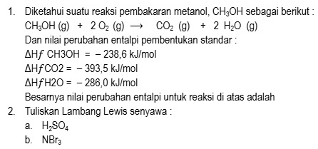 Diketahui suatu reaksi pembakaran metanol, CH_3OH sebagai berikut :
CH_3OH(g)+2O_2(g)to CO_2(g)+2H_2O(g)
Dan nilai perubahan entalpi pembentukan standar :
△ HfCH3OH=-238,6kJ/mol
△ HfCO2=-393,5kJ/mol
△ HfH2O=-286,0kJ/mol
Besarnya nilai perubahan entalpi untuk reaksi di atas adalah 
2. Tuliskan Lambang Lewis senyawa : 
a. H_2SO_4
b. NBr_3