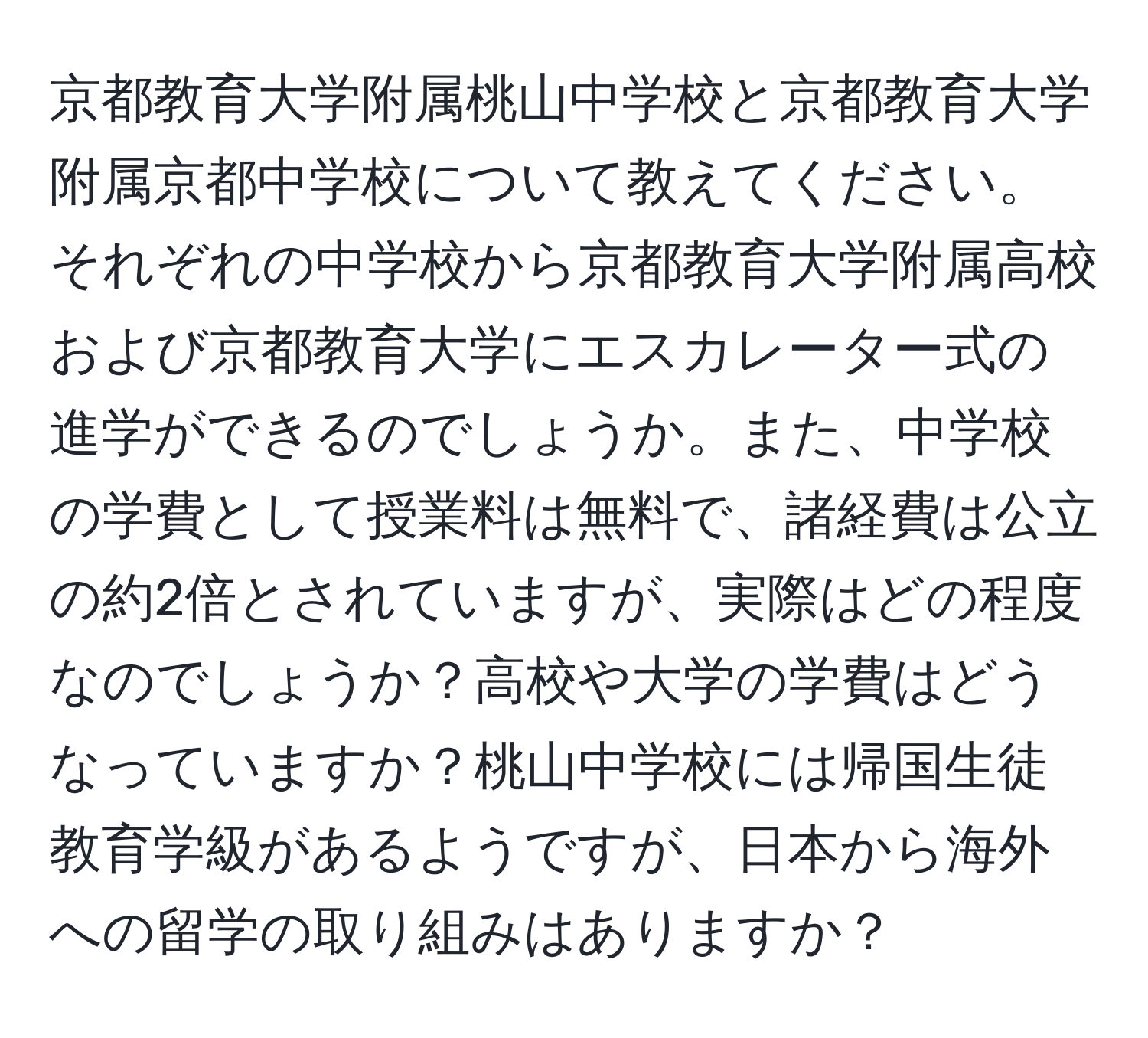 京都教育大学附属桃山中学校と京都教育大学附属京都中学校について教えてください。それぞれの中学校から京都教育大学附属高校および京都教育大学にエスカレーター式の進学ができるのでしょうか。また、中学校の学費として授業料は無料で、諸経費は公立の約2倍とされていますが、実際はどの程度なのでしょうか？高校や大学の学費はどうなっていますか？桃山中学校には帰国生徒教育学級があるようですが、日本から海外への留学の取り組みはありますか？