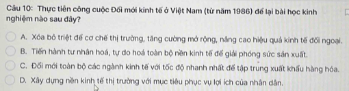 Thực tiên công cuộc Đối mới kinh tế ở Việt Nam (từ năm 1986) đế lại bài học kinh
nghiệm nào sau đây?
A. Xóa bỏ triệt để cơ chế thị trường, tăng cường mở rộng, nâng cao hiệu quả kinh tế đối ngoại.
B. Tiến hành tư nhân hoá, tự do hoá toàn bộ nền kinh tế đế giải phóng sức sản xuất.
C. Đối mới toàn bộ các ngành kinh tế với tốc độ nhanh nhất đế tập trung xuất khấu hàng hóa.
D. Xây dựng nền kinh tế thị trường với mục tiêu phục vụ lợi ích của nhân dân.