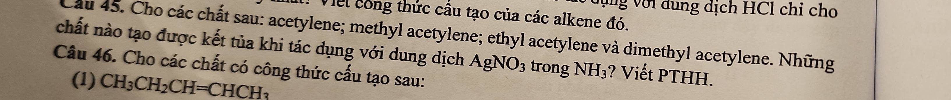 Vng với dung dịch HCl chỉ cho 
* Viel cong thức cầu tạo của các alkene đó. 
Cầu 45. Cho các chất sau: acetylene; methyl acetylene; ethyl acetylene và dimethyl acetylene. Những 
chất nào tạo được kết tủa khi tác dụng với dung dịch AgNO_3 trong NH_3 ? Viết PTHH. 
Câu 46. Cho các chất có công thức cấu tạo sau: 
(1) CH_3CH_2CH=CHCH_3