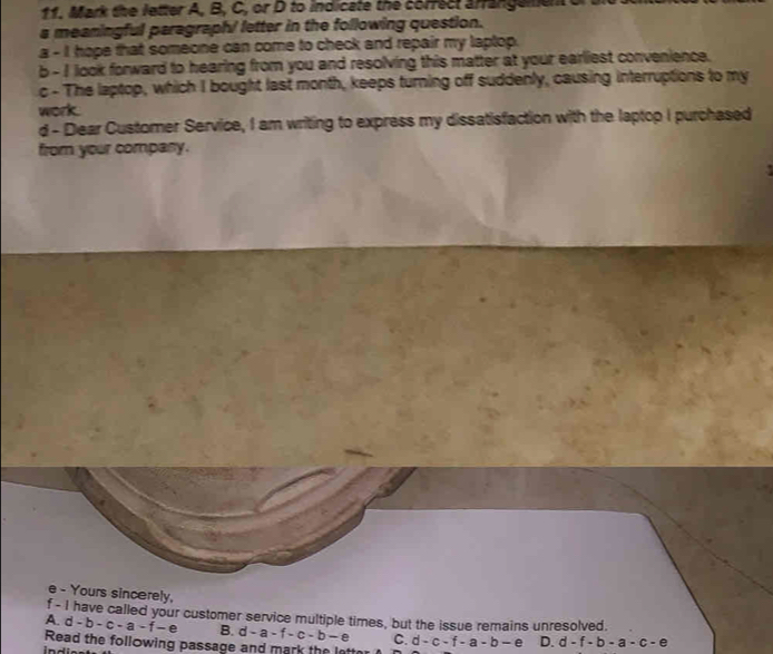 Mark the letter A, B, C, or D to indicate the correct arrangemen
a meaningful paragraphi letter in the following question.
a - I hope that someone can come to check and repair my laptop.
b - I look forward to hearing from you and resolving this matter at your earliest convenience.
c - The laptop, which I bought last month, keeps turning off suddenly, causing interruptions to my
work.
d - Dear Customer Service, I am writing to express my dissatisfaction with the laptop I purchased
from your company.
e - Yours sincerely.
f - I have called your customer service multiple times, but the issue remains unresolved.
A. d-b-c-a-f-e B. d-a-f-c-b-e C.
Read the following passage and mark the latter d-c-f-a-b-e D. d-f-b-a-c-e