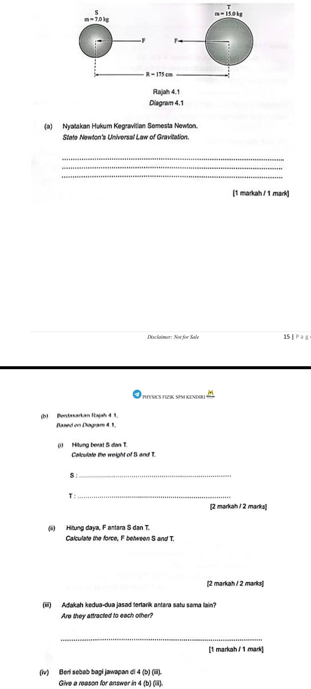 Nyatakan Hukum Kegravitian Semesta Newton.
State Newton's Universal Law of Gravitation.
_
_
_
[1 markah / 1 mark]
Disclaimer: Not for Sale 15 Pag
(b) Berdasarkan Rajah 4.1.
Based on Diagram 4.1.
(i) Hitung berat S dan T.
Calculate the weight of S and T.
S :_
T :_
[2 markah / 2 marks]
(ii) Hitung daya, F antara S dan T.
Calculate the force, F between S and T.
[2 markah / 2 marks]
(iii) Adakah kedua-dua jasad tertarik antara satu sama lain?
Are they attracted to each other?
_
[1 markah / 1 mark]
(iv) Beri sebab bagi jawapan di 4 (b) (iii).
Give a reason for answer in 4 (b) (iii).