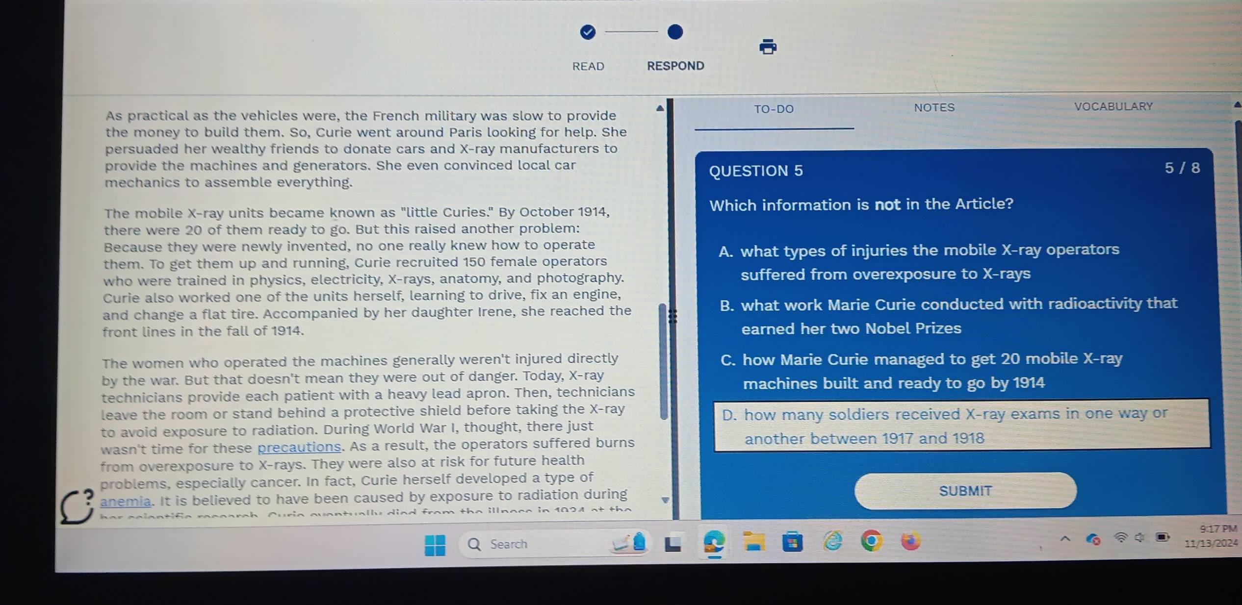 READ RESPOND
TO-DO NOTES VOCABULARY
_
As practical as the vehicles were, the French military was slow to provide
the money to build them. So, Curie went around Paris looking for help. She
persuaded her wealthy friends to donate cars and X -ray manufacturers to
provide the machines and generators. She even convinced local car 5 / 8
mechanics to assemble everything.
QUESTION 5
The mobile X -ray units became known as "little Curies." By October 1914, Which information is not in the Article?
there were 20 of them ready to go. But this raised another problem:
Because they were newly invented, no one really knew how to operate
A. what types of injuries the mobile X -ray operators
them. To get them up and running, Curie recruited 150 female operators
who were trained in physics, electricity, X -rays, anatomy, and photography. suffered from overexposure to X -rays
Curie also worked one of the units herself, learning to drive, fix an engine,
and change a flat tire. Accompanied by her daughter Irene, she reached the
B. what work Marie Curie conducted with radioactivity that
front lines in the fall of 1914. earned her two Nobel Prizes
The women who operated the machines generally weren't injured directly C. how Marie Curie managed to get 20 mobile X -ray
by the war. But that doesn't mean they were out of danger. Today, X -ray machines built and ready to go by 1914
technicians provide each patient with a heavy lead apron. Then, technicians
leave the room or stand behind a protective shield before taking the X -ray D. how many soldiers received X -ray exams in one way or
to avoid exposure to radiation. During World War I, thought, there just
wasn't time for these precautions. As a result, the operators suffered burns
another between 1917 and 1918
from overexposure to X -rays. They were also at risk for future health
problems, especially cancer. In fact, Curie herself developed a type of
anemia. It is believed to have been caused by exposure to radiation during
SUBMIT
her cciantific
9:17 PM
Search 11/13/2024