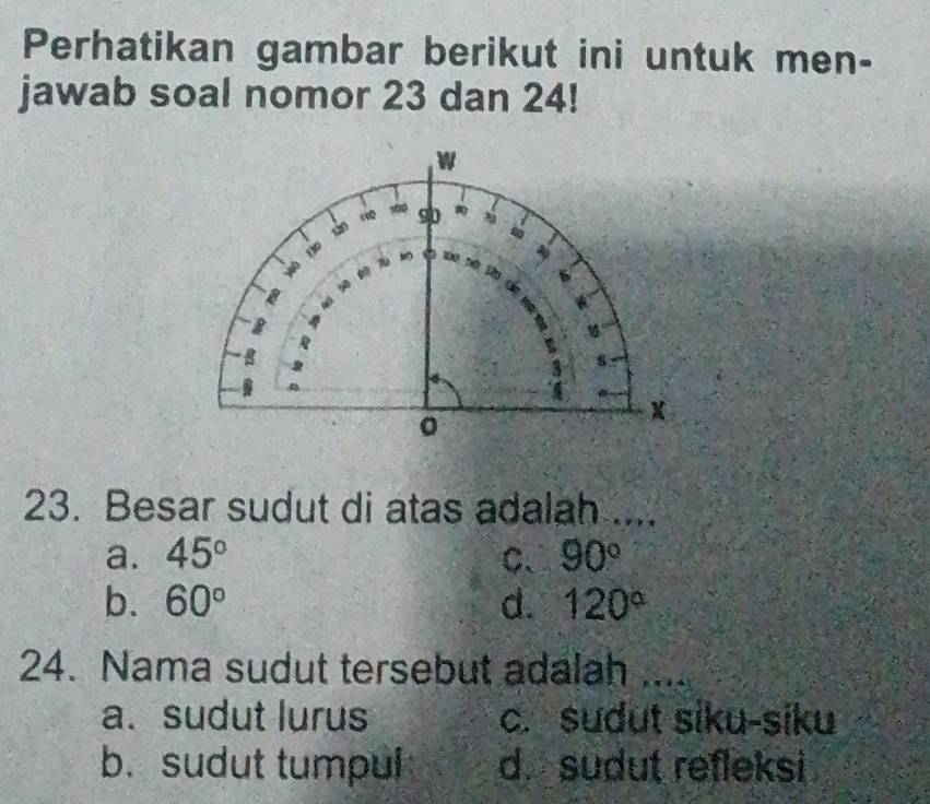 Perhatikan gambar berikut ini untuk men-
jawab soal nomor 23 dan 24!
w
120 “ 100 90
wo
4
A
s
。
X
23. Besar sudut di atas adalah ....
a. 45° C、 90°
b. 60° d. 120°
24. Nama sudut tersebut adalah ....
a. sudut lurus c. sudut siku-siku
b. sudut tumpul d. sudut refleksi