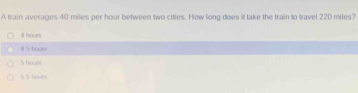 A train averages 40 miles per hour between two cities. How long does it take the train to travel 220 miles?
4l hours
4 5 hoors
5 hours
5 5 hours