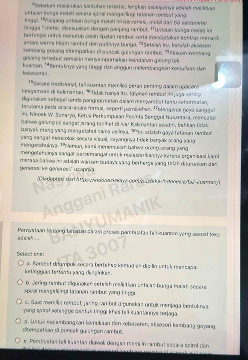 Sebelum melakukan sentuhan terakhir, langkah selanjutnya adalah melilitkan
untaian bunga melati secara spiral mengelilingi tatanan rambut yang
tinggi. 1ºPanjang untaian bunga melati ini bervariasi, mulai dari 50 sentimeter
hingga 1 meter, disesuaikan dengan panjang rambut. ¹*Untaian bunga melati ini
berfungsi untuk menutup celah lipatan rambut serta menciptakan kontras menarik
antara warna hitam rambut dan putihnya bunga. 1²Setelah itu, barulah aksesori
kembang goyang ditempatkan di puncak gulungan rambut. 13 *Kilauan kembang
goyang tersebut semakin menyempurnakan keindahan gelung tali
kuantan. ¹⁴Bentuknya yang tinggi dan anggun melambangkan kemuliaan dan
kebesaran.
1ªSecara tradisional, tali kuantan memiliki peran penting dalam upacara
keagamaan di Kalimantan, 16 *Tidak hanya itu, tatanan rambut ini juga sering
digunakan sebagai tanda penghormatan dalam menyambut tamu kehormatan,
terutama pada acara-acara formal, seperti pernikahan. 1Mengenai gaya sanggul
ini, Ninoek W. Sunaryo, Ketua Perkumpulan Pecinta Sanggul Nusantara, mencatat
bahwa gelung ini sangat jarang terlihat di luar Kalimantan sendiri, bahkan tídak
banyak orang yang mengetahui nama aslinya.  1ª“ni adalah gaya tatanan rambut
yang sangat mencolok secara visual, sayangnya tidak banyak orang yang
mengetahuinya, 19 *Namun, kami menemukan bahwa orang-orang yang
mengetahuinya sangat bersemangat untuk melestarikannya karena organisasi kami
merasa bahwa ini adalah warisan budaya yang berharga yang telah diturunkan dari
generasi ke generasi," ucapnya.
(Diadaptasi dari https://indonesiakaya.com/pustaka-indonesia/tali-kuantan/)
Pernyataan tentang tahapan dalam proses pembuatan tali kuantan yang sesuai teks
adalah ...
Select one:
a. Rambut ditumpuk secara bertahap kemudian dipilin untuk mencapai
ketinggian tertentu yang diinginkan.
b. Jaring rambut digunakan setelah melilitkan untaian bunga melati secara
spiral mengelilingi tatanan rambut yang tinggi.
c. Saat memilin rambut, jaring rambut digunakan untuk menjaga bentuknya
yang spiral sehingga bentuk tinggi khas tali kuantannya terjaga.
d. Untuk melambangkan kemuliaan dan kebesaran, aksesori kembang goyang
ditempatkan di puncak gulungan rambut.
e. Pembuatan tali kuantan diawali dengan memilin rambut secara spiral dan