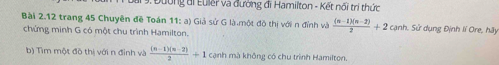 ar : Đường đi Euler và đường đi Hamilton - Kết nối tri thức 
Bài 2.12 trang 45 Chuyên đề Toán 11: a) Giả sử G là một đô thị với n đỉnh và  ((n-1)(n-2))/2 +2 cạnh. Sử dụng Định lí Ore, hãy 
chứng minh G có một chu trình Hamilton. 
b) Tìm một đồ thị với n đỉnh và  ((n-1)(n-2))/2 +1 cạnh mà không có chu trình Hamilton.