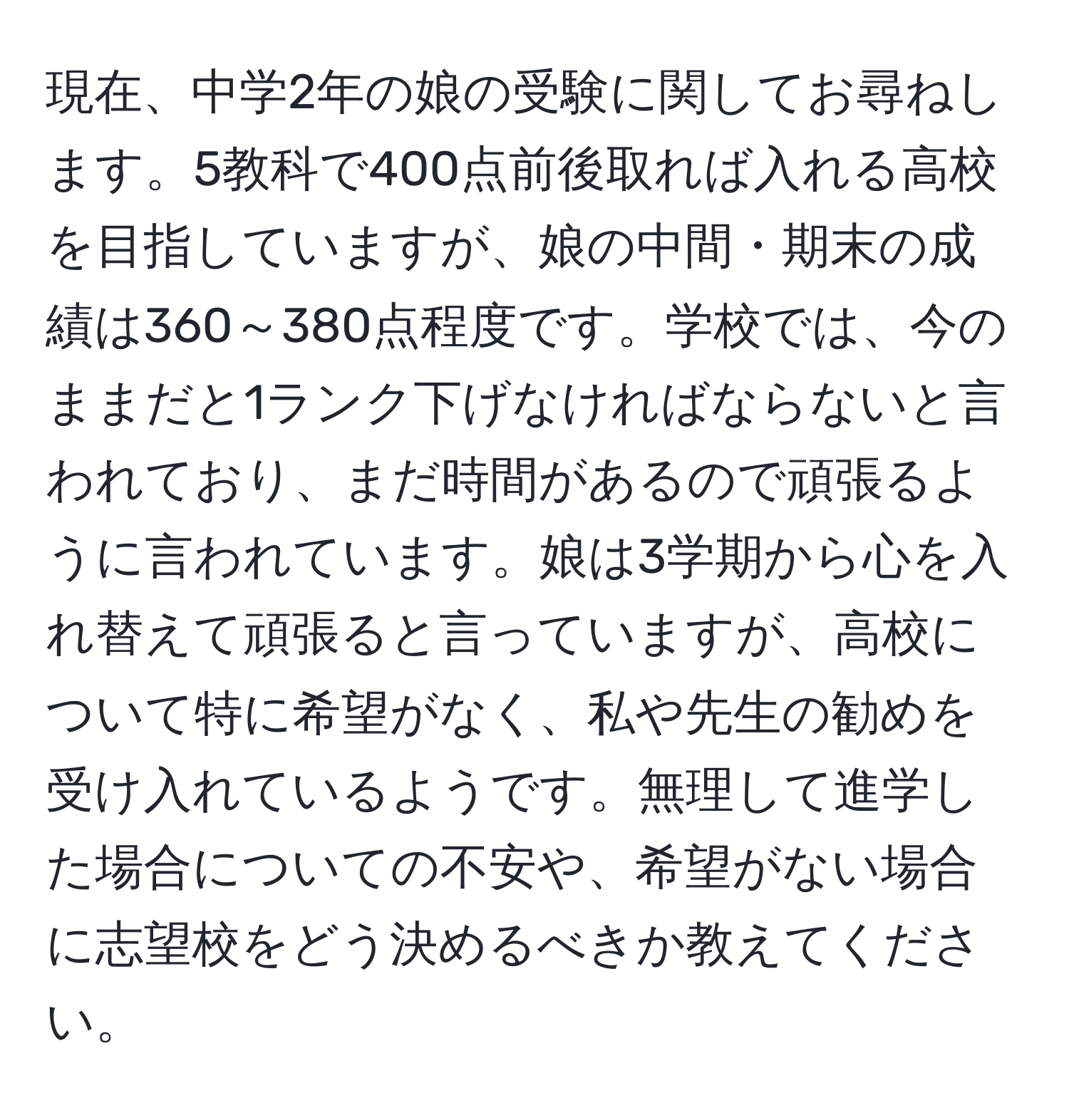 現在、中学2年の娘の受験に関してお尋ねします。5教科で400点前後取れば入れる高校を目指していますが、娘の中間・期末の成績は360～380点程度です。学校では、今のままだと1ランク下げなければならないと言われており、まだ時間があるので頑張るように言われています。娘は3学期から心を入れ替えて頑張ると言っていますが、高校について特に希望がなく、私や先生の勧めを受け入れているようです。無理して進学した場合についての不安や、希望がない場合に志望校をどう決めるべきか教えてください。