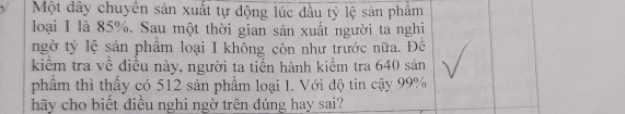 Một dây chuyển sản xuất tự động lúc đầu tỷ lệ sản phẩm 
loại I là 85%. Sau một thời gian sản xuất người ta nghi 
ngờ tỷ lệ sản phẩm loại I không còn như trước nữa. Đê 
kiểm tra về điều này, người ta tiến hành kiểm tra 640 sản 
phẩm thì thấy có 512 sản phẩm loại I. Với độ tin cậy 99%
hãy cho biết điều nghi ngờ trên đúng hay sai?